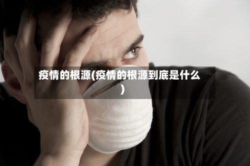 疫情的根源(疫情的根源到底是什么)-第3张图片
