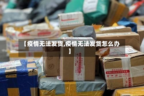 【疫情无法发货,疫情无法发货怎么办】-第1张图片