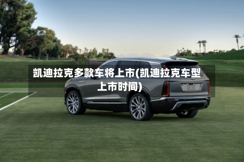 凯迪拉克多款车将上市(凯迪拉克车型上市时间)-第1张图片
