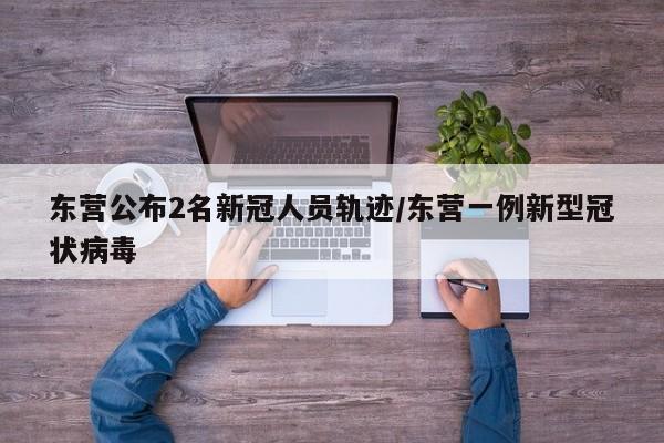 东营公布2名新冠人员轨迹/东营一例新型冠状病毒