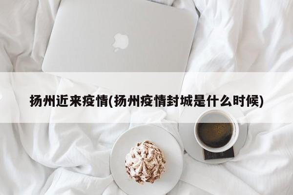 扬州近来疫情(扬州疫情封城是什么时候)